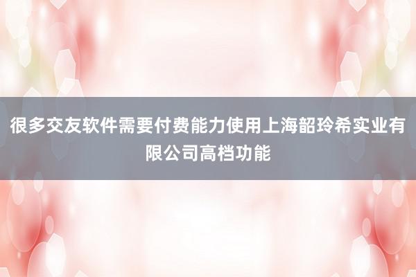 很多交友软件需要付费能力使用上海韶玲希实业有限公司高档功能