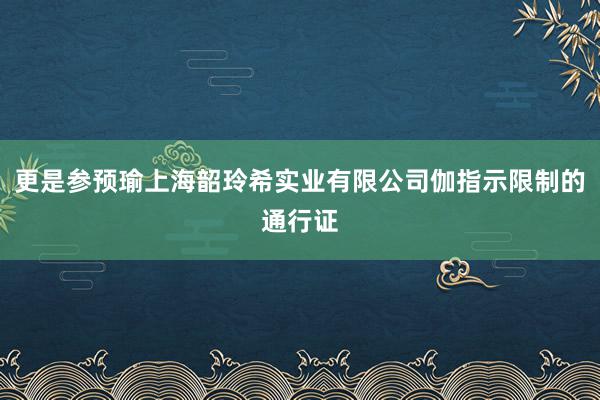 更是参预瑜上海韶玲希实业有限公司伽指示限制的通行证