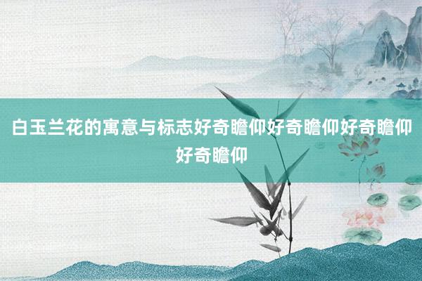 白玉兰花的寓意与标志好奇瞻仰好奇瞻仰好奇瞻仰好奇瞻仰